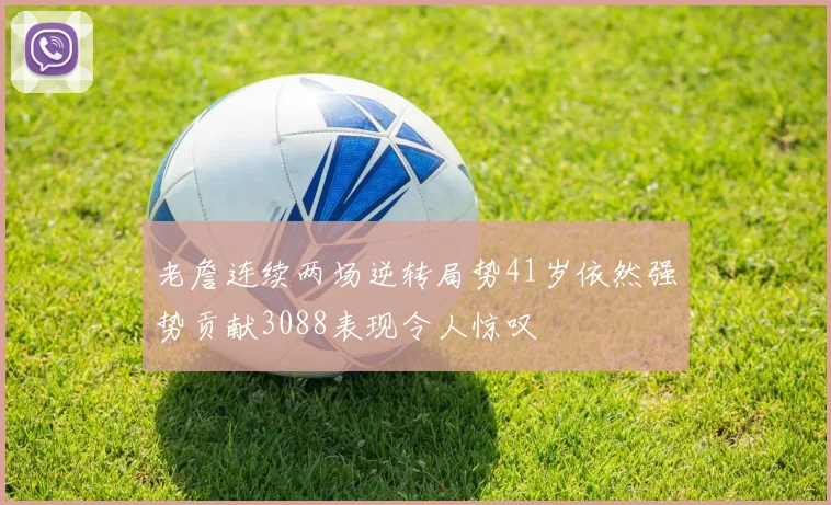 老詹连续两场逆转局势41岁依然强势贡献3088表现令人惊叹