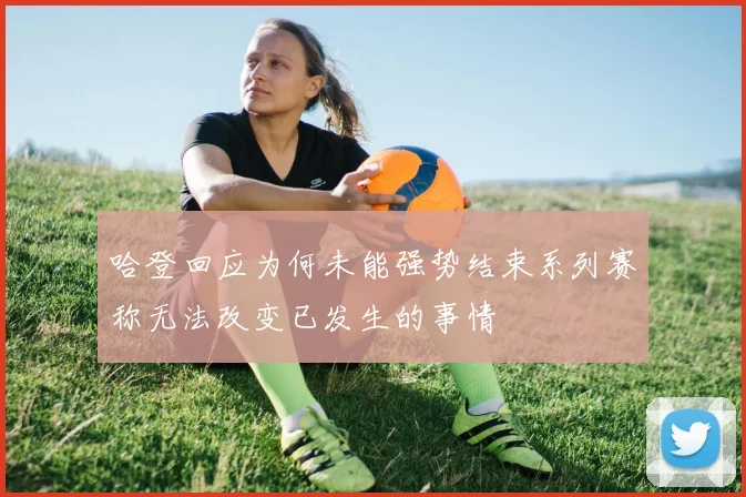 哈登回应为何未能强势结束系列赛称无法改变已发生的事情