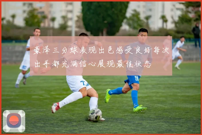 豪泽三分球表现出色感受良好每次出手都充满信心展现最佳状态