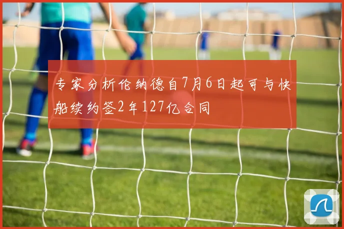 专家分析伦纳德自7月6日起可与快船续约签2年127亿合同