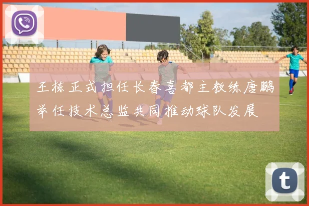 王栋正式担任长春喜都主教练唐鹏举任技术总监共同推动球队发展
