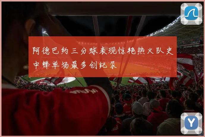 阿德巴约三分球表现惊艳热火队史中锋单场最多创纪录