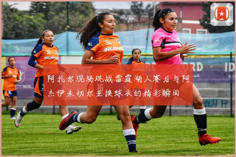 阿扎尔现场观战雷霆湖人赛后与阿杰伊米切尔互换球衣的精彩瞬间