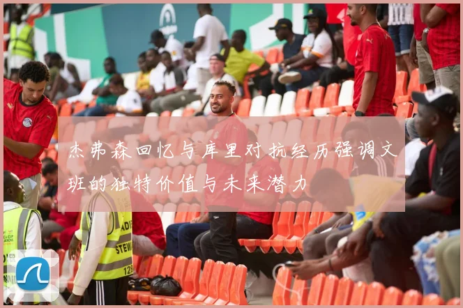 杰弗森回忆与库里对抗经历强调文班的独特价值与未来潜力