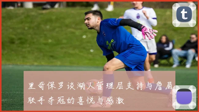 里奇保罗谈湖人管理层支持与詹眉联手夺冠的喜悦与感激