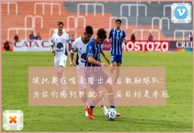 埃托奥在喀麦隆出局后激励球队：为你们感到骄傲下一届目标是夺冠