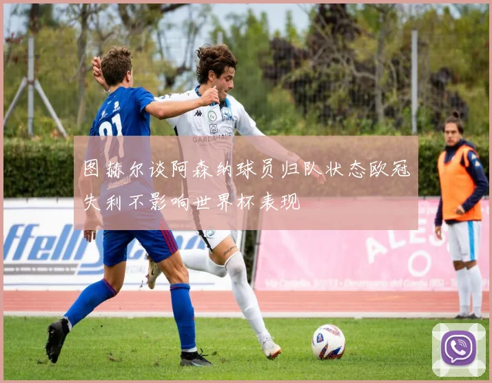 图赫尔谈阿森纳球员归队状态欧冠失利不影响世界杯表现