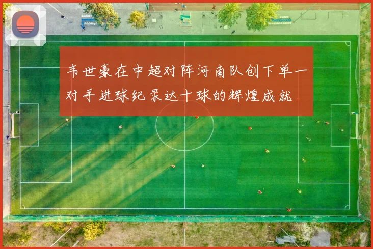 韦世豪在中超对阵河南队创下单一对手进球纪录达十球的辉煌成就