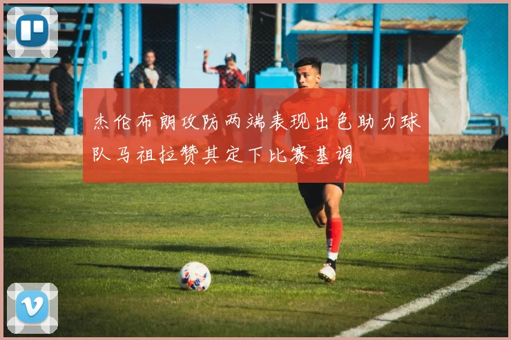 杰伦布朗攻防两端表现出色助力球队马祖拉赞其定下比赛基调